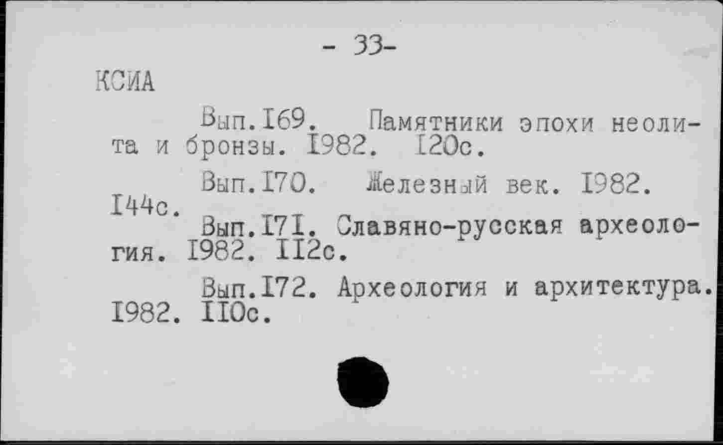 ﻿- 33-
КОПА
ßun.169. Памятники эпохи неолита и бронзы. 1982. 120с.
Вып.170. Железный век. 1982.
144с
Вып.171. Славяно-русская археология. 1982. 112с.
Вып.172. Археология и архитектура.
1982. 110с.